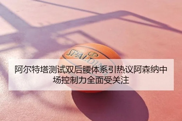 阿尔特塔测试双后腰体系引热议阿森纳中场控制力全面受关注