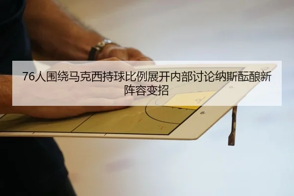 76人围绕马克西持球比例展开内部讨论纳斯酝酿新阵容变招